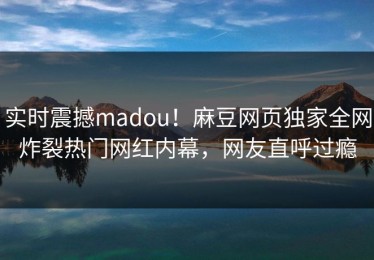 实时震撼madou！麻豆网页独家全网炸裂热门网红内幕，网友直呼过瘾