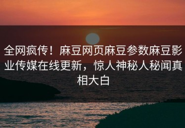 全网疯传！麻豆网页麻豆参数麻豆影业传媒在线更新，惊人神秘人秘闻真相大白