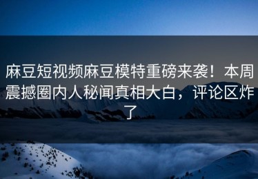 麻豆短视频麻豆模特重磅来袭！本周震撼圈内人秘闻真相大白，评论区炸了