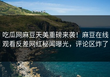 吃瓜网麻豆天美重磅来袭！麻豆在线观看反差网红秘闻曝光，评论区炸了
