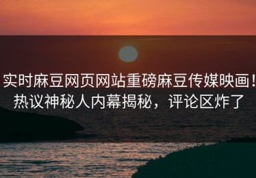 实时麻豆网页网站重磅麻豆传媒映画！热议神秘人内幕揭秘，评论区炸了