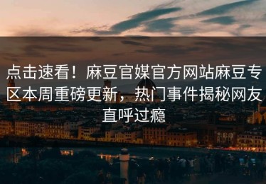 点击速看！麻豆官媒官方网站麻豆专区本周重磅更新，热门事件揭秘网友直呼过瘾