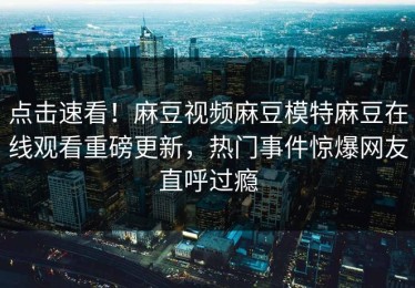 点击速看！麻豆视频麻豆模特麻豆在线观看重磅更新，热门事件惊爆网友直呼过瘾