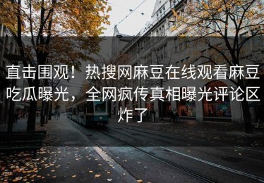 直击围观！热搜网麻豆在线观看麻豆吃瓜曝光，全网疯传真相曝光评论区炸了