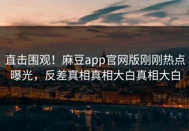 直击围观！麻豆app官网版刚刚热点曝光，反差真相真相大白真相大白