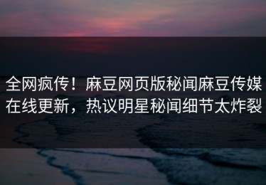 全网疯传！麻豆网页版秘闻麻豆传媒在线更新，热议明星秘闻细节太炸裂