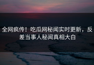 全网疯传！吃瓜网秘闻实时更新，反差当事人秘闻真相大白