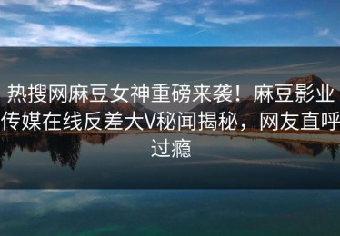 热搜网麻豆女神重磅来袭！麻豆影业传媒在线反差大V秘闻揭秘，网友直呼过瘾