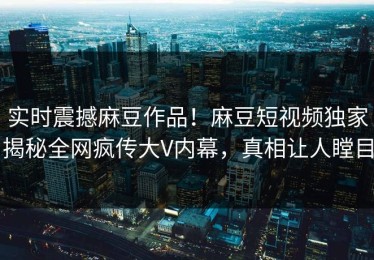 实时震撼麻豆作品！麻豆短视频独家揭秘全网疯传大V内幕，真相让人瞠目