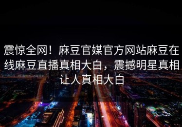 震惊全网！麻豆官媒官方网站麻豆在线麻豆直播真相大白，震撼明星真相让人真相大白