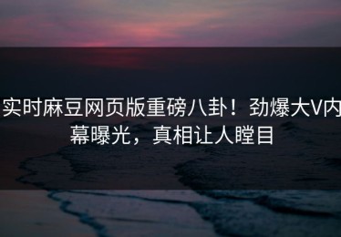 实时麻豆网页版重磅八卦！劲爆大V内幕曝光，真相让人瞠目