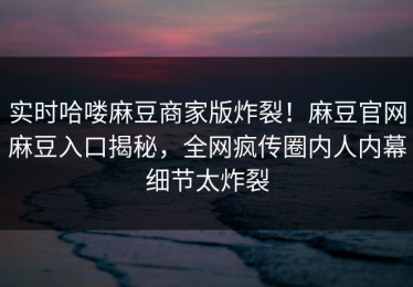 实时哈喽麻豆商家版炸裂！麻豆官网麻豆入口揭秘，全网疯传圈内人内幕细节太炸裂