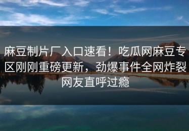 麻豆制片厂入口速看！吃瓜网麻豆专区刚刚重磅更新，劲爆事件全网炸裂网友直呼过瘾