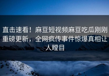 直击速看！麻豆短视频麻豆吃瓜刚刚重磅更新，全网疯传事件惊爆真相让人瞠目