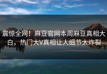 震惊全网！麻豆官网本周麻豆真相大白，热门大V真相让人细节太炸裂