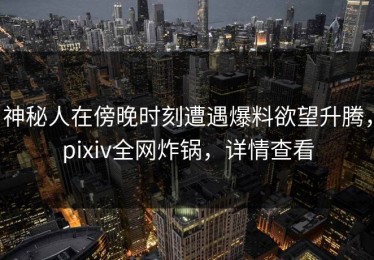 神秘人在傍晚时刻遭遇爆料欲望升腾，pixiv全网炸锅，详情查看