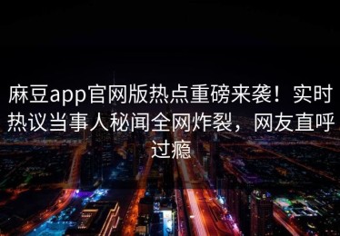 麻豆app官网版热点重磅来袭！实时热议当事人秘闻全网炸裂，网友直呼过瘾