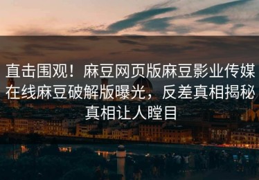 直击围观！麻豆网页版麻豆影业传媒在线麻豆破解版曝光，反差真相揭秘真相让人瞠目