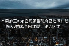 本周麻豆app官网版重磅麻豆吃瓜！劲爆大V内幕全网炸裂，评论区炸了