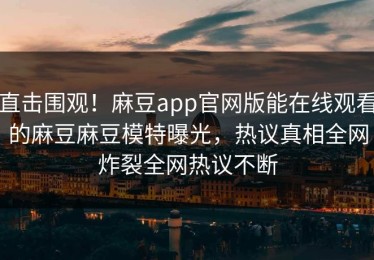 直击围观！麻豆app官网版能在线观看的麻豆麻豆模特曝光，热议真相全网炸裂全网热议不断