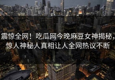 震惊全网！吃瓜网今晚麻豆女神揭秘，惊人神秘人真相让人全网热议不断