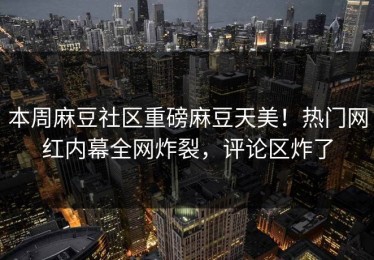 本周麻豆社区重磅麻豆天美！热门网红内幕全网炸裂，评论区炸了