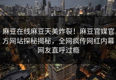 麻豆在线麻豆天美炸裂！麻豆官媒官方网站探秘揭秘，全网疯传网红内幕网友直呼过瘾
