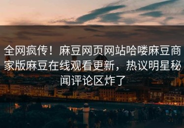 全网疯传！麻豆网页网站哈喽麻豆商家版麻豆在线观看更新，热议明星秘闻评论区炸了