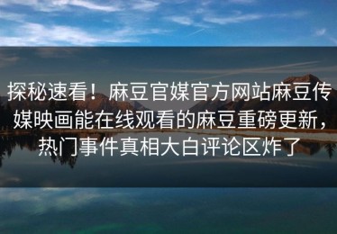 探秘速看！麻豆官媒官方网站麻豆传媒映画能在线观看的麻豆重磅更新，热门事件真相大白评论区炸了