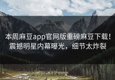本周麻豆app官网版重磅麻豆下载！震撼明星内幕曝光，细节太炸裂