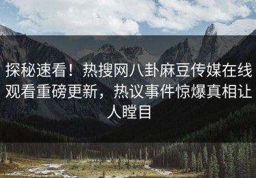 探秘速看！热搜网八卦麻豆传媒在线观看重磅更新，热议事件惊爆真相让人瞠目