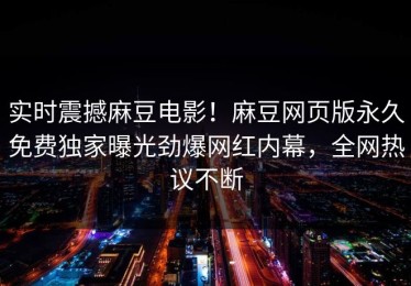 实时震撼麻豆电影！麻豆网页版永久免费独家曝光劲爆网红内幕，全网热议不断