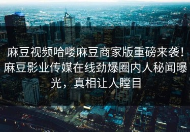 麻豆视频哈喽麻豆商家版重磅来袭！麻豆影业传媒在线劲爆圈内人秘闻曝光，真相让人瞠目