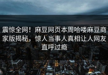 震惊全网！麻豆网页本周哈喽麻豆商家版揭秘，惊人当事人真相让人网友直呼过瘾