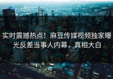 实时震撼热点！麻豆传媒视频独家曝光反差当事人内幕，真相大白