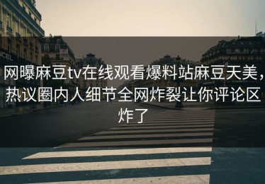 网曝麻豆tv在线观看爆料站麻豆天美，热议圈内人细节全网炸裂让你评论区炸了