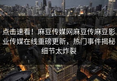 点击速看！麻豆传媒网麻豆传麻豆影业传媒在线重磅更新，热门事件揭秘细节太炸裂