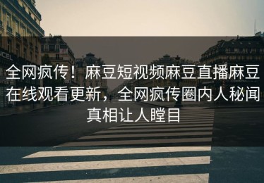 全网疯传！麻豆短视频麻豆直播麻豆在线观看更新，全网疯传圈内人秘闻真相让人瞠目