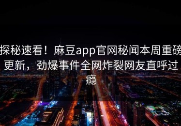 探秘速看！麻豆app官网秘闻本周重磅更新，劲爆事件全网炸裂网友直呼过瘾