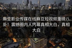 麻豆影业传媒在线麻豆短视频重磅八卦！震撼圈内人内幕真相大白，真相大白