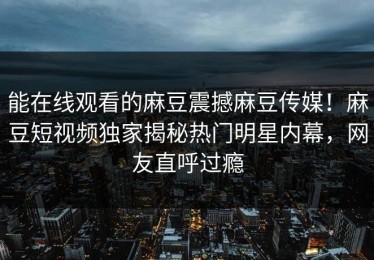 能在线观看的麻豆震撼麻豆传媒！麻豆短视频独家揭秘热门明星内幕，网友直呼过瘾