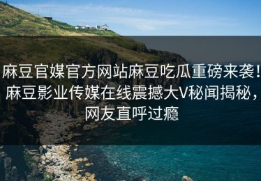 麻豆官媒官方网站麻豆吃瓜重磅来袭！麻豆影业传媒在线震撼大V秘闻揭秘，网友直呼过瘾