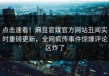 点击速看！麻豆官媒官方网站丑闻实时重磅更新，全网疯传事件惊爆评论区炸了