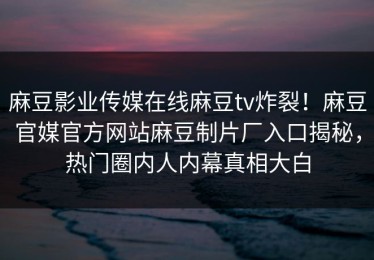 麻豆影业传媒在线麻豆tv炸裂！麻豆官媒官方网站麻豆制片厂入口揭秘，热门圈内人内幕真相大白