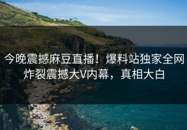 今晚震撼麻豆直播！爆料站独家全网炸裂震撼大V内幕，真相大白