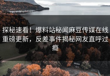 探秘速看！爆料站秘闻麻豆传媒在线重磅更新，反差事件揭秘网友直呼过瘾