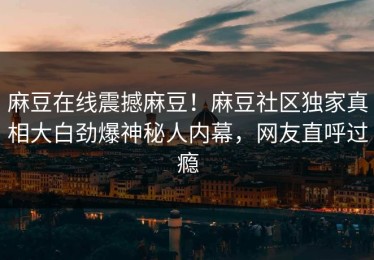 麻豆在线震撼麻豆！麻豆社区独家真相大白劲爆神秘人内幕，网友直呼过瘾