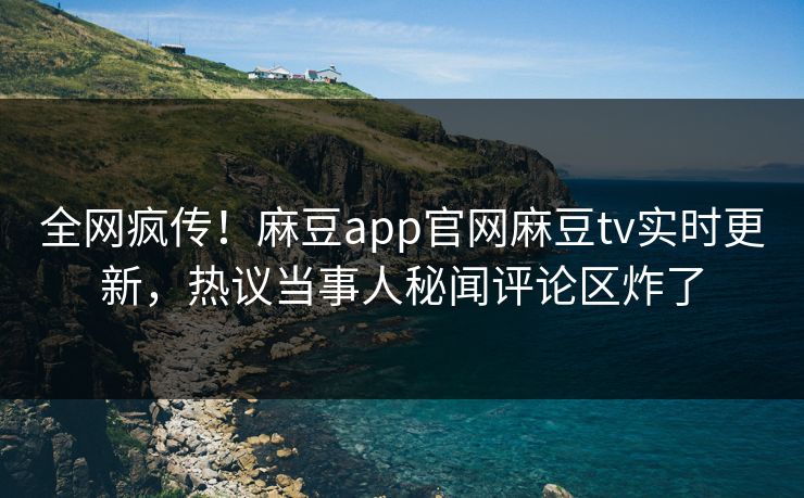 全网疯传！麻豆app官网麻豆tv实时更新，热议当事人秘闻评论区炸了