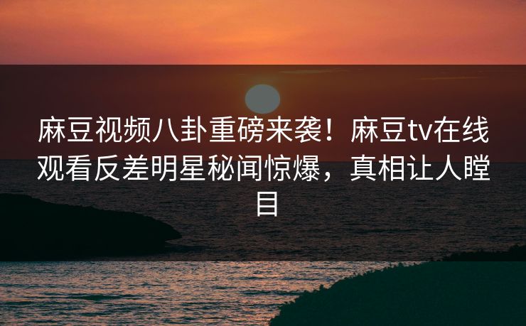 麻豆视频八卦重磅来袭！麻豆tv在线观看反差明星秘闻惊爆，真相让人瞠目