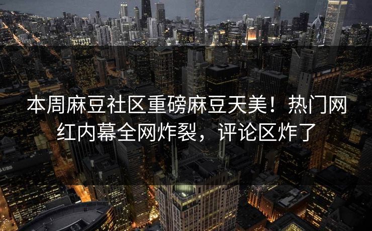 本周麻豆社区重磅麻豆天美！热门网红内幕全网炸裂，评论区炸了